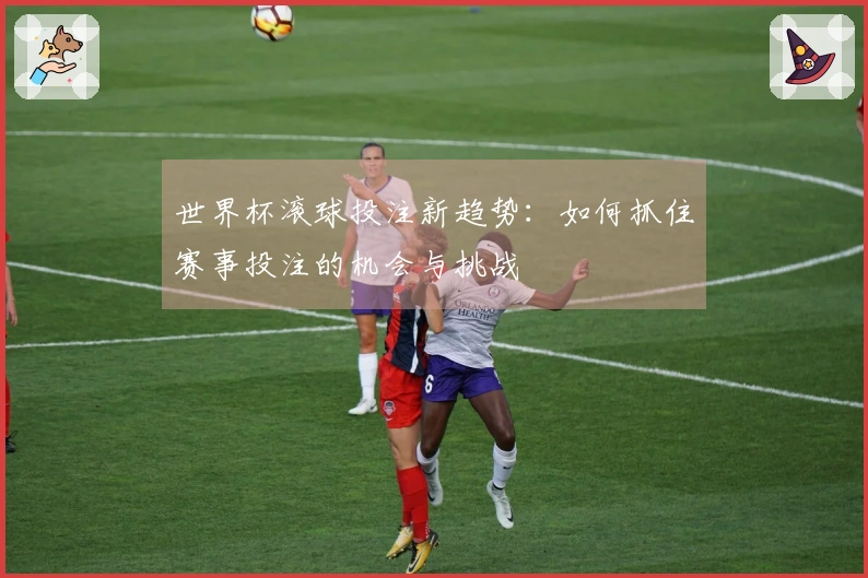 世界杯滚球投注新趋势：如何抓住赛事投注的机会与挑战