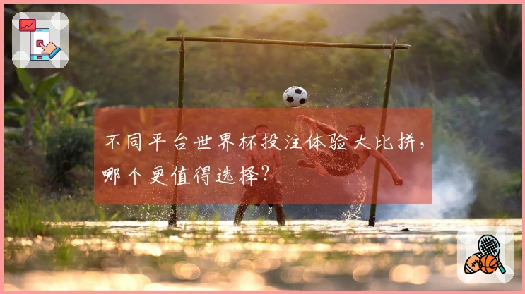 不同平台世界杯投注体验大比拼，哪个更值得选择？